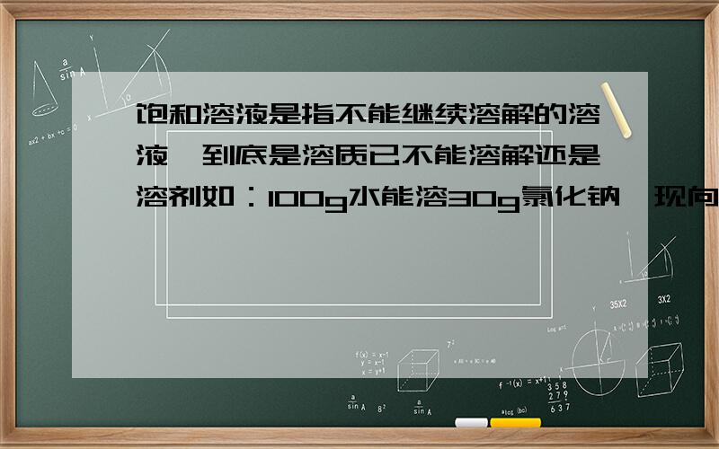 饱和溶液是指不能继续溶解的溶液,到底是溶质已不能溶解还是溶剂如：100g水能溶30g氯化钠,现向100g水中加30g氯化钠此时是不是饱和溶液若加入40g此时是不是,若向200g水中加40g此时是不是饱和