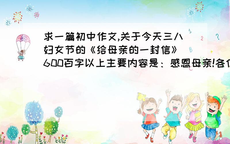 求一篇初中作文,关于今天三八妇女节的《给母亲的一封信》 600百字以上主要内容是：感恩母亲!各位帮我想下哈,