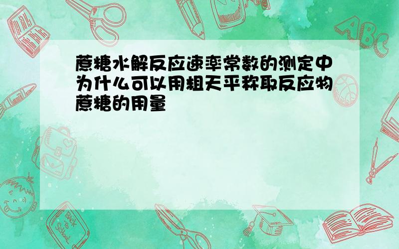 蔗糖水解反应速率常数的测定中为什么可以用粗天平称取反应物蔗糖的用量