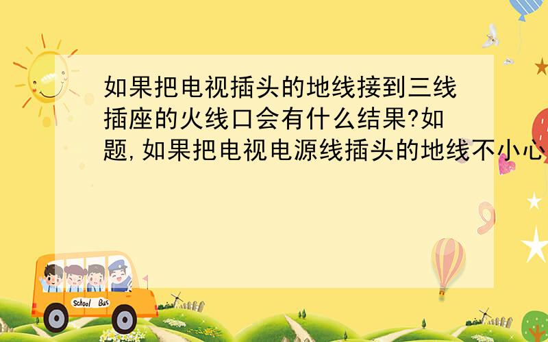 如果把电视插头的地线接到三线插座的火线口会有什么结果?如题,如果把电视电源线插头的地线不小心插到三线插座的火线口会有什么结果?会出现短路跳闸吗?对不起，是电脑显示器，就是插