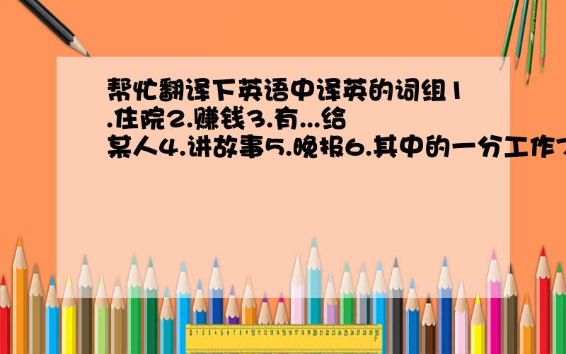 帮忙翻译下英语中译英的词组1.住院2.赚钱3.有...给某人4.讲故事5.晚报6.其中的一分工作7.在工作  速度啊要快.8.我们可以为你提供一分服务员工作  快搞定它