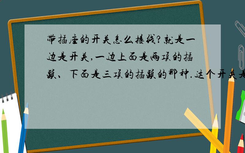 带插座的开关怎么接线?就是一边是开关,一边上面是两项的插头、下面是三项的插头的那种.这个开关是控制电灯的,我想让开关和插头都能起作用,怎么接线呢?开关就是这种的,一模一样的!