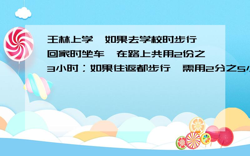 王林上学,如果去学校时步行,回家时坐车,在路上共用2份之3小时；如果往返都步行,需用2分之5小时.那么如果往返都坐车,只需用几小时?