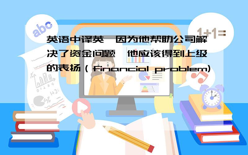 英语中译英,因为他帮助公司解决了资金问题,他应该得到上级的表扬（financial problem)