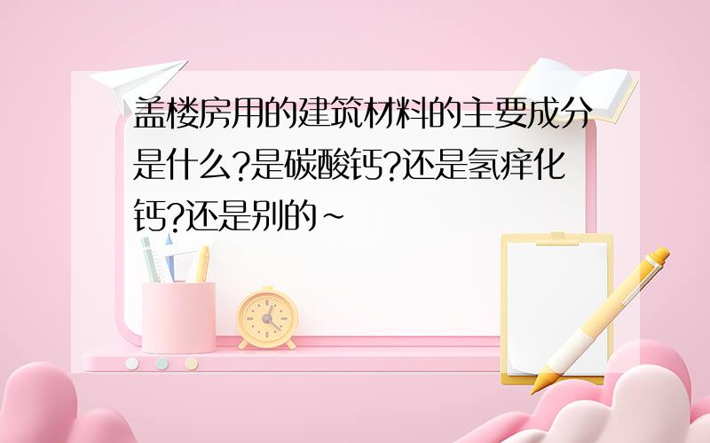 盖楼房用的建筑材料的主要成分是什么?是碳酸钙?还是氢痒化钙?还是别的~