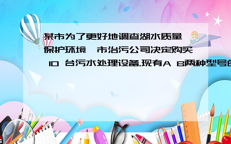 某市为了更好地调查湖水质量,保护环境,市治污公司决定购买 10 台污水处理设备.现有A B两种型号的设备.其中每台的价格如下表,同处理污水量如下表：丨 A型 丨 B型价格（万元/台） 丨 a 丨 b