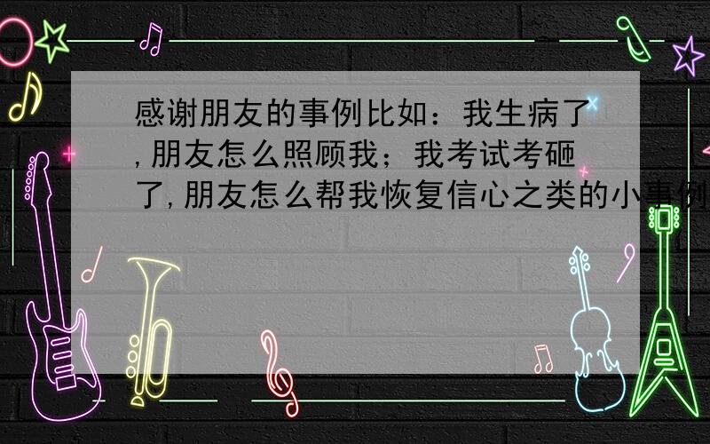 感谢朋友的事例比如：我生病了,朋友怎么照顾我；我考试考砸了,朋友怎么帮我恢复信心之类的小事例,例子越多越好.只要是朋友帮助我的.