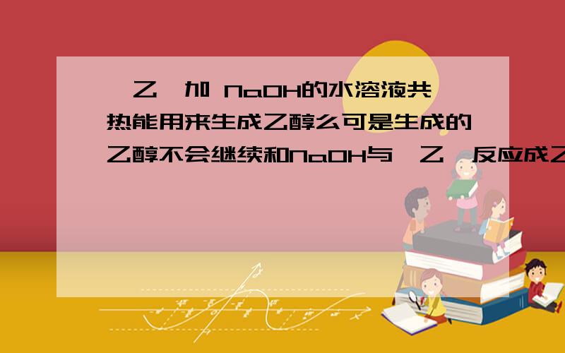 溴乙烷加 NaOH的水溶液共热能用来生成乙醇么可是生成的乙醇不会继续和NaOH与溴乙烷反应成乙烯么