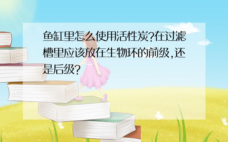 鱼缸里怎么使用活性炭?在过滤槽里应该放在生物环的前级,还是后级?