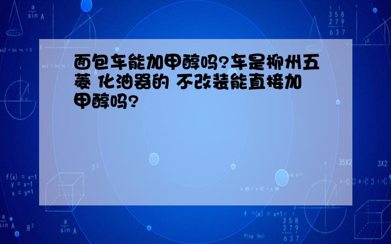 面包车能加甲醇吗?车是柳州五菱 化油器的 不改装能直接加甲醇吗?