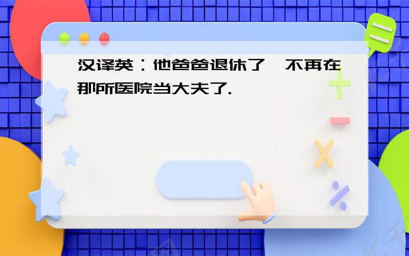 汉译英：他爸爸退休了,不再在那所医院当大夫了.