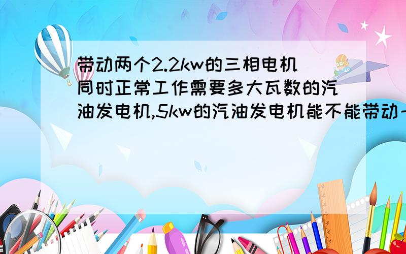 带动两个2.2kw的三相电机同时正常工作需要多大瓦数的汽油发电机,5kw的汽油发电机能不能带动一个三kw的三相电机工作