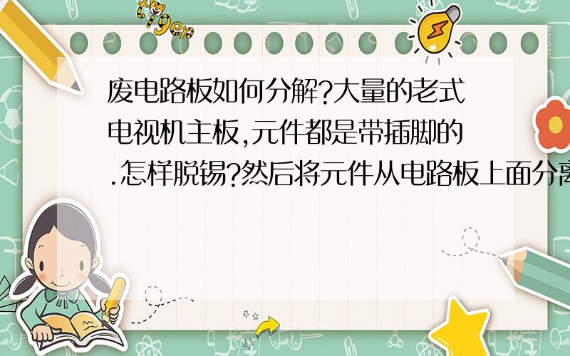 废电路板如何分解?大量的老式电视机主板,元件都是带插脚的.怎样脱锡?然后将元件从电路板上面分离下来?我用电炉烤加热电路板然后手工甩锡,效果很不好,有时候电路板已经烤焦元件也不下