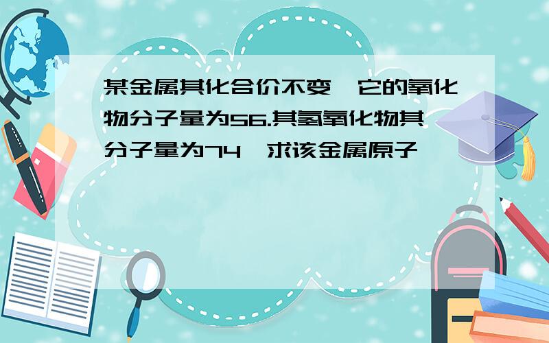 某金属其化合价不变,它的氧化物分子量为56.其氢氧化物其分子量为74,求该金属原子