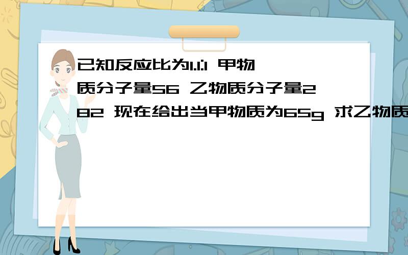 已知反应比为1.1:1 甲物质分子量56 乙物质分子量282 现在给出当甲物质为65g 求乙物质应该是多少g----------------------------*两者反应物分子量320*希望能给出多种算法