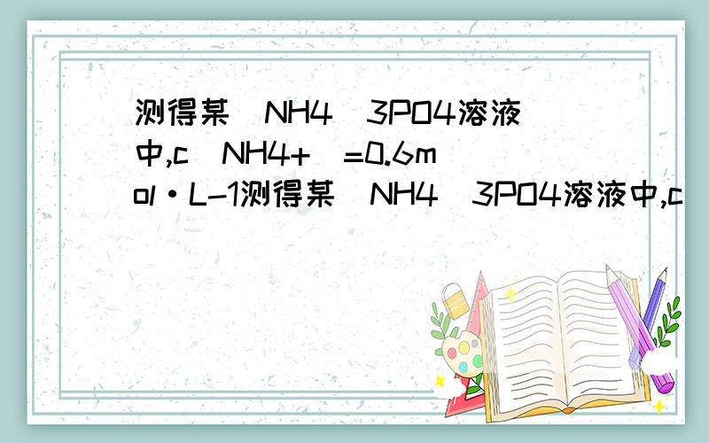 测得某(NH4)3PO4溶液中,c(NH4+)=0.6mol·L-1测得某(NH4)3PO4溶液中,c(NH4+)=0.6mol·L-1,则c[(PO4)3-]=?该(NH4)3PO4溶液的物质的量浓度是多少?500ml该溶液中含有溶质多少克?