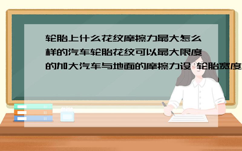 轮胎上什么花纹摩擦力最大怎么样的汽车轮胎花纹可以最大限度的加大汽车与地面的摩擦力设 轮胎宽度相同 重量相同 地质相同