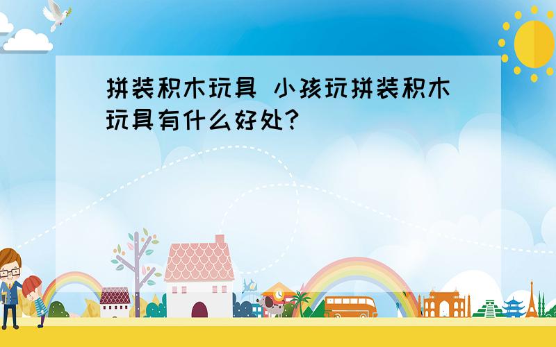 拼装积木玩具 小孩玩拼装积木玩具有什么好处?