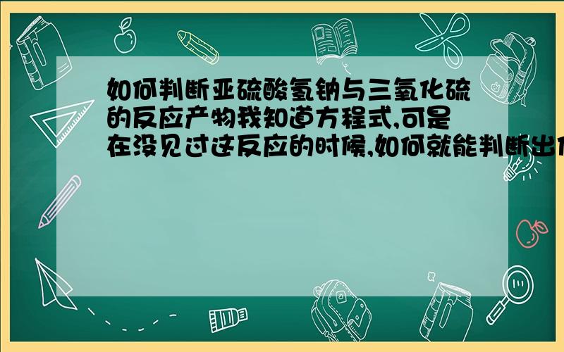 如何判断亚硫酸氢钠与三氧化硫的反应产物我知道方程式,可是在没见过这反应的时候,如何就能判断出他们的产物应该是什么了?