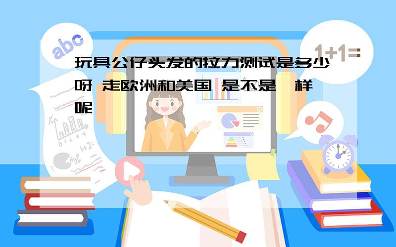 玩具公仔头发的拉力测试是多少呀 走欧洲和美国 是不是一样呢