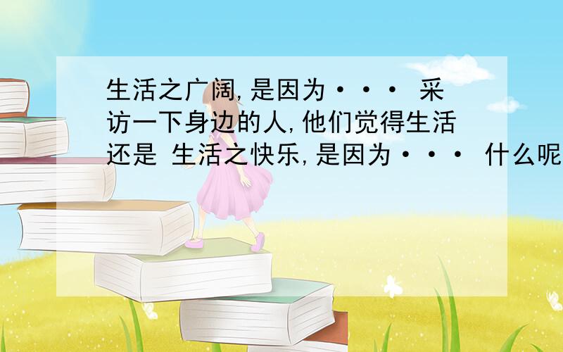 生活之广阔,是因为··· 采访一下身边的人,他们觉得生活还是 生活之快乐,是因为··· 什么呢?