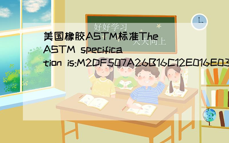 美国橡胶ASTM标准The ASTM specification is:M2DF507A26B16C12E016E036F15Z1Z2,Z1=original durometer:45+/- 5 shore A; Z2=VAMAC.求各位大侠帮我翻译一下那个标准,具体的一些性能指标!ASTM M2DF507A26B16C12E016E036F15Z1Z2,Z1=original