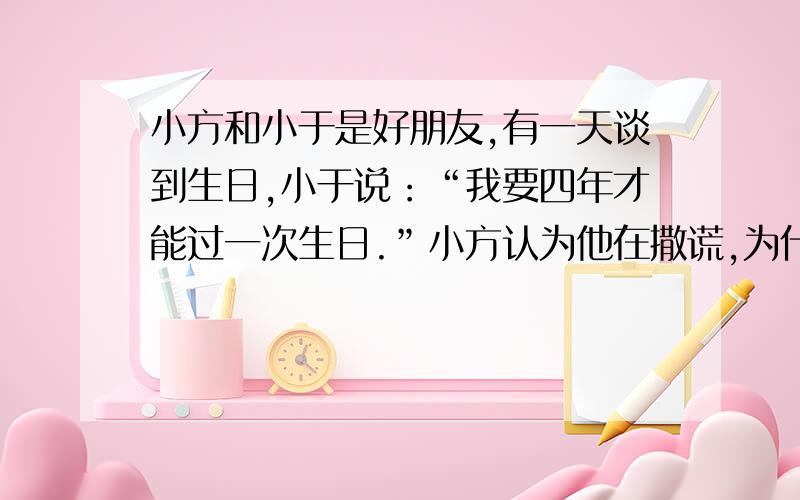 小方和小于是好朋友,有一天谈到生日,小于说：“我要四年才能过一次生日.”小方认为他在撒谎,为什么?