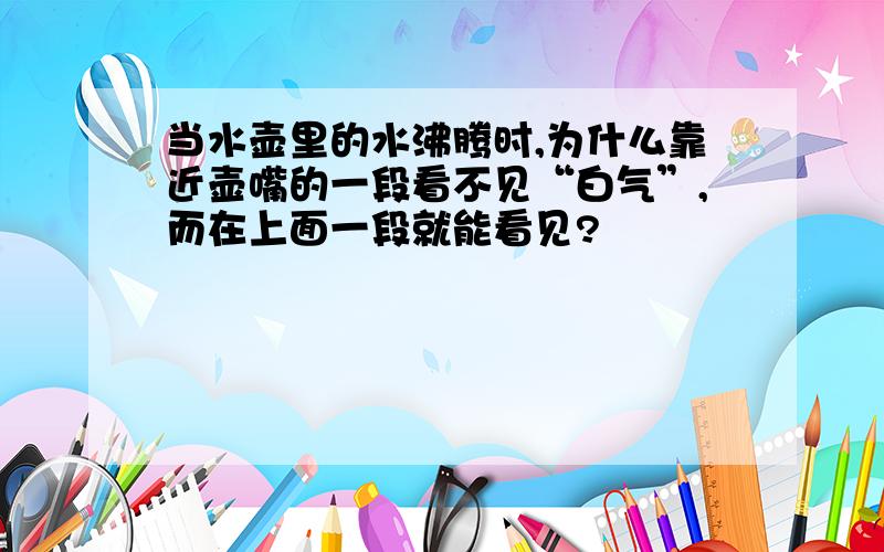 当水壶里的水沸腾时,为什么靠近壶嘴的一段看不见“白气”,而在上面一段就能看见?