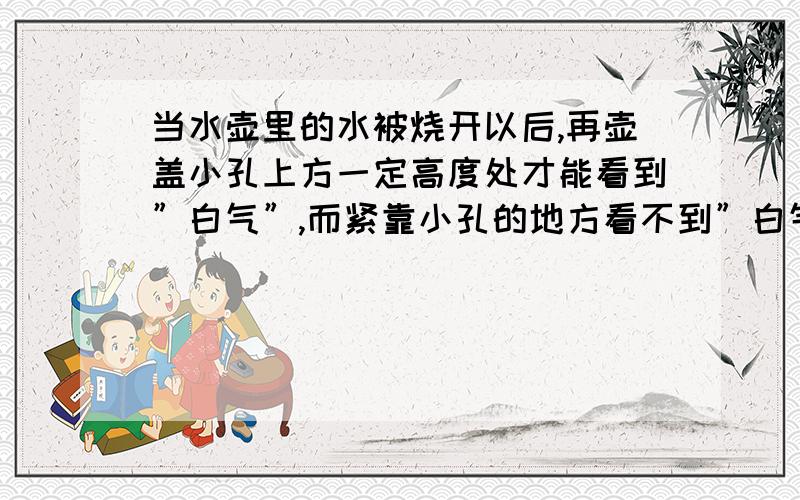 当水壶里的水被烧开以后,再壶盖小孔上方一定高度处才能看到”白气”,而紧靠小孔的地方看不到”白气”这是为什么