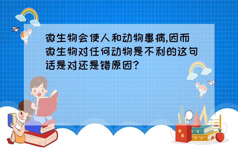 微生物会使人和动物患病,因而微生物对任何动物是不利的这句话是对还是错原因?