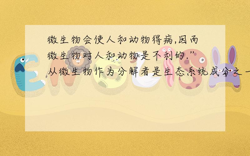 微生物会使人和动物得病,因而微生物对人和动物是不利的.”从微生物作为分解者是生态系统成分之一有人说：“微生物会使人和动物得病,因而微生物对人和动物是不利的.”试从微生物作为