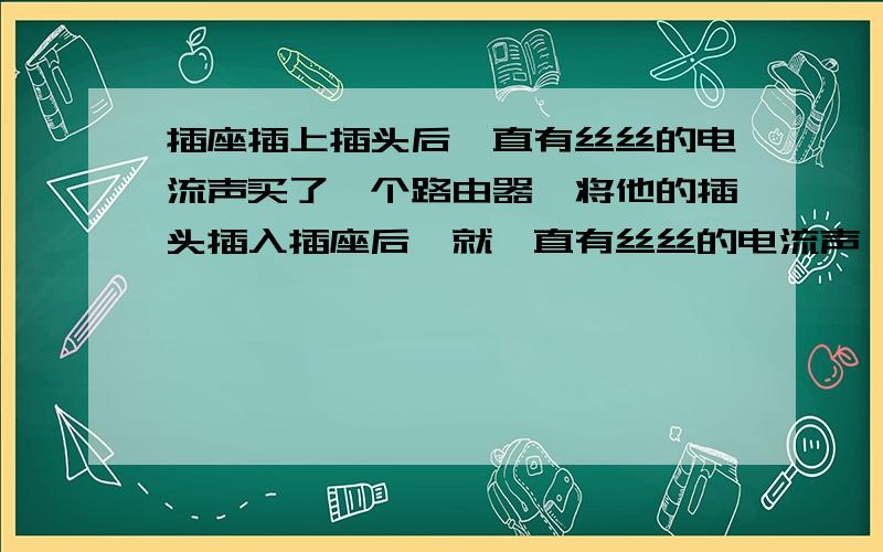 插座插上插头后一直有丝丝的电流声买了一个路由器,将他的插头插入插座后,就一直有丝丝的电流声,有点像电视刚打开时的电磁波的声音.插头拔下就没有了,一插上就一直会有.别的插头插上