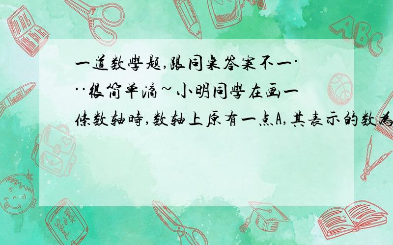 一道数学题,跟同桌答案不一···很简单滴~小明同学在画一条数轴时,数轴上原有一点A,其表示的数为-3,由于一时粗心,他把数轴上的原点标错了位置,使A点正好落在-3的相反数位置上.想一想,要