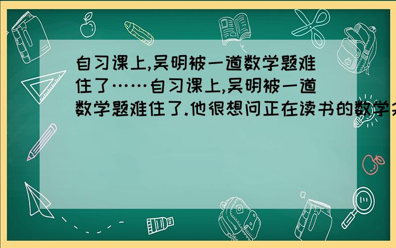 自习课上,吴明被一道数学题难住了……自习课上,吴明被一道数学题难住了.他很想问正在读书的数学尖子赵聪,而赵聪不喜欢别人在他读书时干扰他.吴明怎么说才能既达到目的有不引起对方