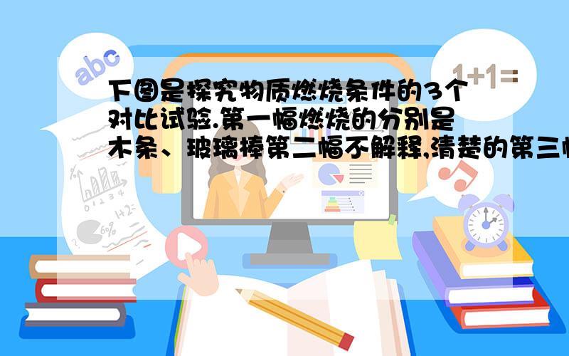 下图是探究物质燃烧条件的3个对比试验.第一幅燃烧的分别是木条、玻璃棒第二幅不解释,清楚的第三幅燃烧的分别是小木条、小木块根据各实验得到相应燃烧条件有：实验一：实验二：实验