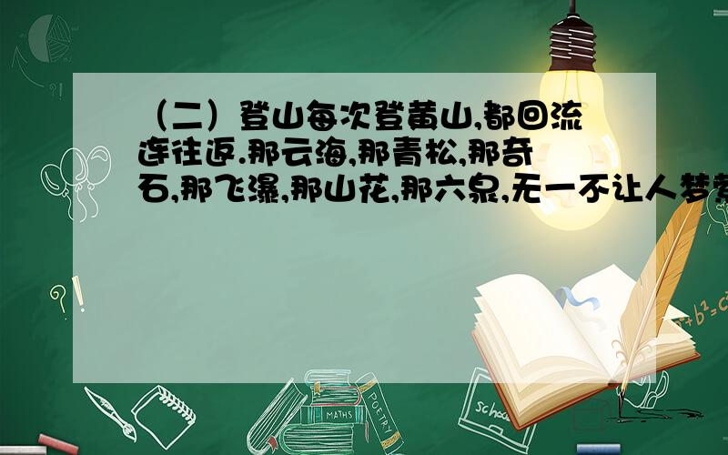 （二）登山每次登黄山,都回流连往返.那云海,那青松,那奇石,那飞瀑,那山花,那六泉,无一不让人梦萦魂牵.而这次登黄山,使我感慨万千的却是一对雄赳赳的父子.上山途中,父亲对儿子说：“再