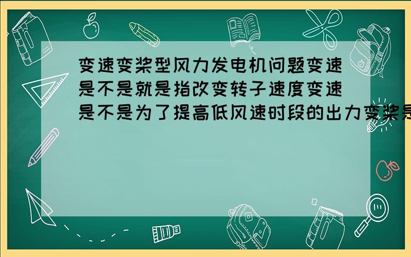 变速变桨型风力发电机问题变速是不是就是指改变转子速度变速是不是为了提高低风速时段的出力变桨是不是为了稳定高风速时段的出力