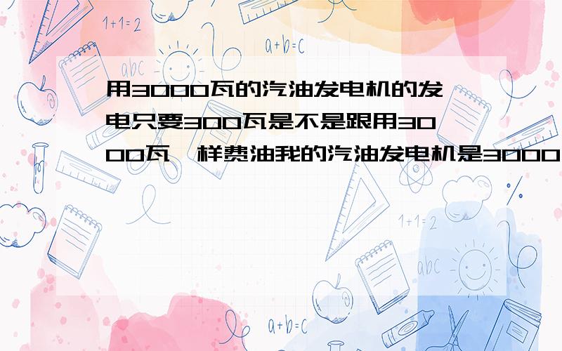 用3000瓦的汽油发电机的发电只要300瓦是不是跟用3000瓦一样费油我的汽油发电机是3000瓦的一小时要多少汽油 我要用来点200瓦的灯 是不是跟用费3000的电器一样费油