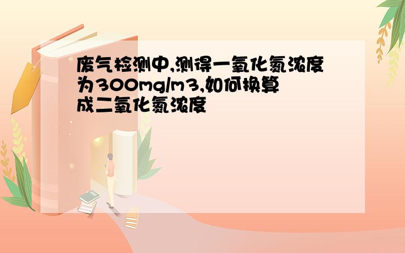 废气检测中,测得一氧化氮浓度为300mg/m3,如何换算成二氧化氮浓度