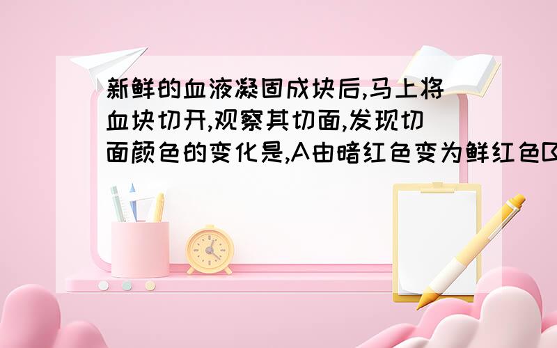 新鲜的血液凝固成块后,马上将血块切开,观察其切面,发现切面颜色的变化是,A由暗红色变为鲜红色B由鲜红色变为暗红色C始终是鲜红色的D始终是暗红色的