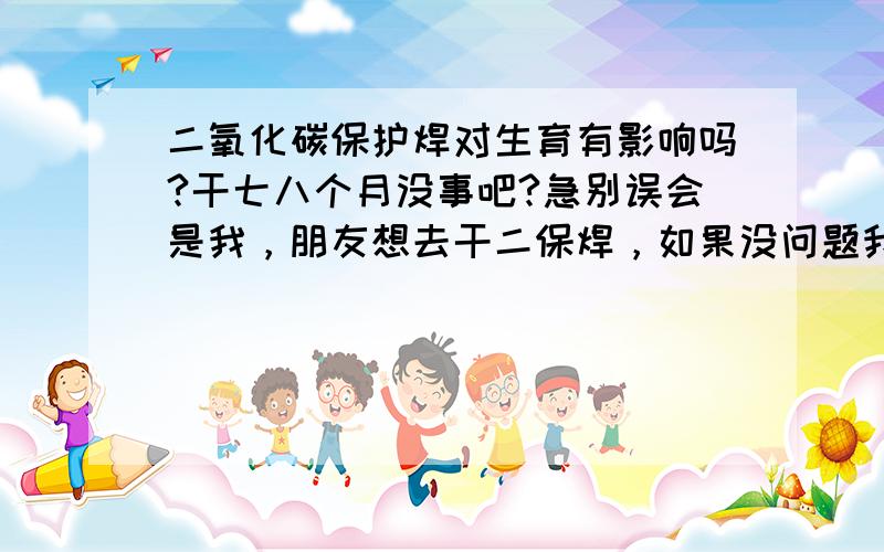 二氧化碳保护焊对生育有影响吗?干七八个月没事吧?急别误会是我，朋友想去干二保焊，如果没问题我也去