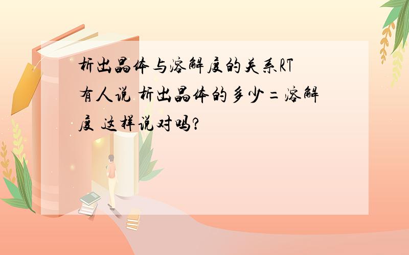 析出晶体与溶解度的关系RT 有人说 析出晶体的多少=溶解度 这样说对吗?