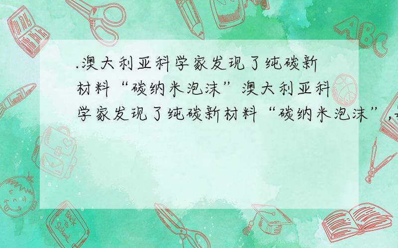 .澳大利亚科学家发现了纯碳新材料“碳纳米泡沫”澳大利亚科学家发现了纯碳新材料“碳纳米泡沫”,每个泡沫含有约4 000个碳原子,直径约6到9nm,在低于－183°时,泡沫具有永久磁性.下列叙述