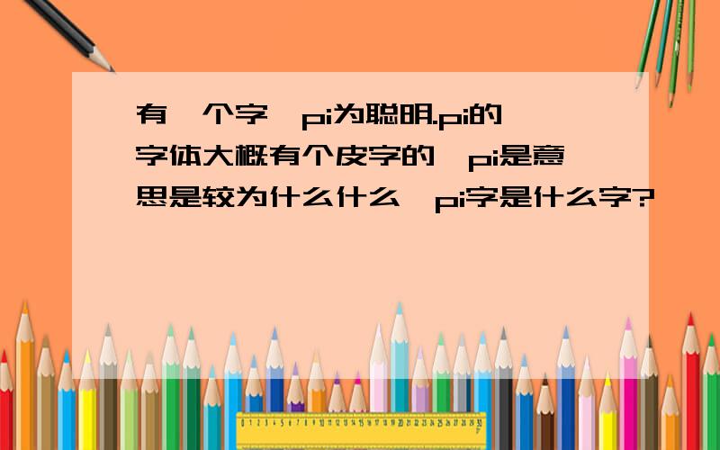 有一个字,pi为聪明.pi的字体大概有个皮字的,pi是意思是较为什么什么,pi字是什么字?