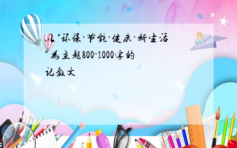 以“环保·节能·健康·新生活”为主题800-1000字的记叙文