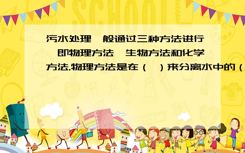 污水处理一般通过三种方法进行,即物理方法、生物方法和化学方法.物理方法是在（ ）来分离水中的（ ）；生物方法是在（ ）通过（ ）分解污物,是污水处理的核心.化学方法是在（ ）向水