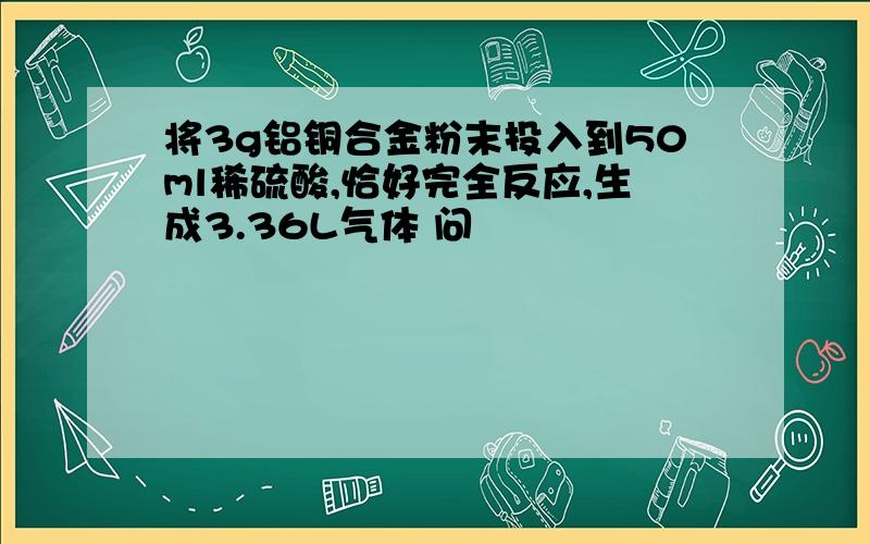 将3g铝铜合金粉末投入到50ml稀硫酸,恰好完全反应,生成3.36L气体 问