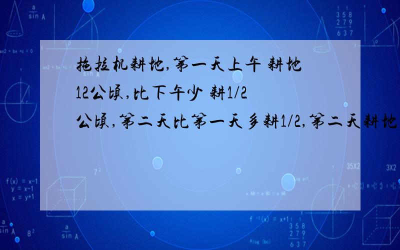 拖拉机耕地,第一天上午 耕地12公顷,比下午少 耕1/2公顷,第二天比第一天多耕1/2,第二天耕地多少公顷 用算式解