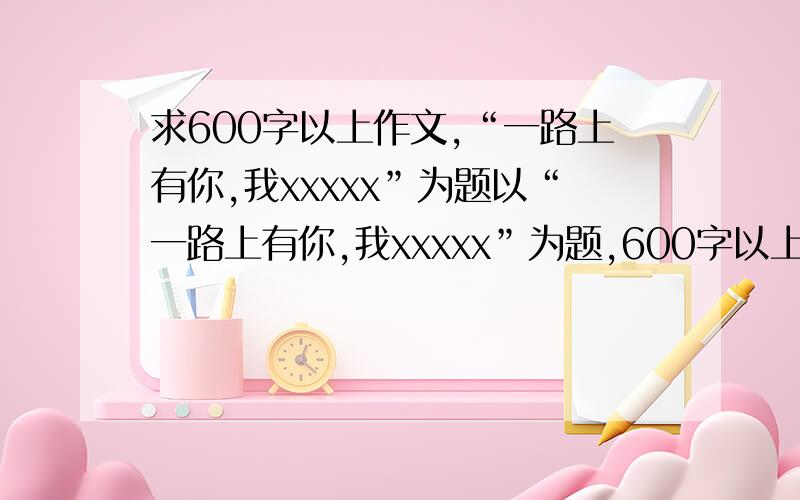 求600字以上作文,“一路上有你,我xxxxx”为题以“一路上有你,我xxxxx”为题,600字以上,最好是原创文,别人没用过的,