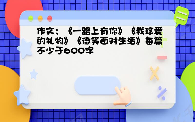 作文；《一路上有你》《我珍爱的礼物》《微笑面对生活》每篇不少于600字